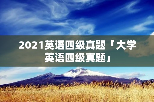 2021英语四级真题「大学英语四级真题」 2021英语四级真题「大学英语四级真题」