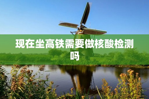 现在坐高铁需要做核酸检测吗 现在坐高铁需要做核酸检测吗