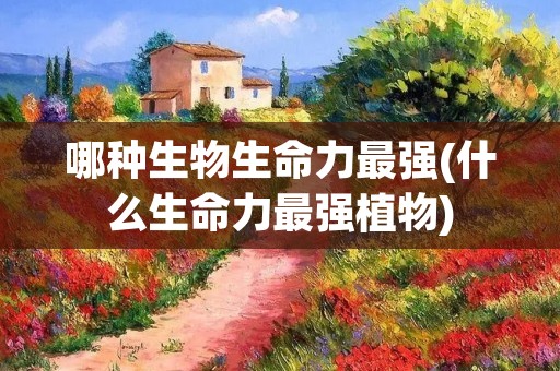 哪种生物生命力最强(什么生命力最强植物) 哪种生物生命力最强(什么生命力最强植物)