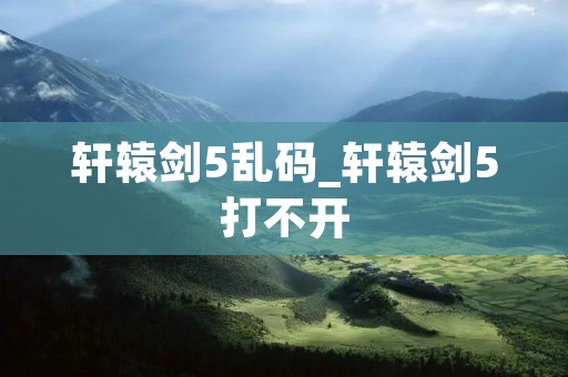 轩辕剑5乱码_轩辕剑5打不开 轩辕剑5乱码_轩辕剑5打不开