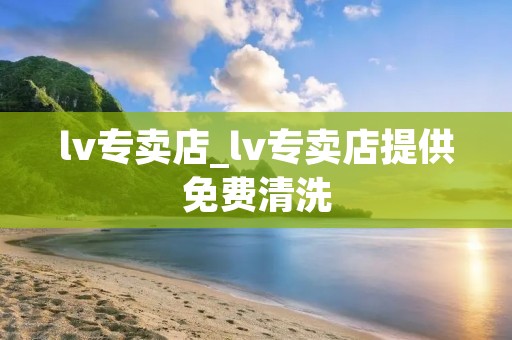 lv专卖店_lv专卖店提供免费清洗