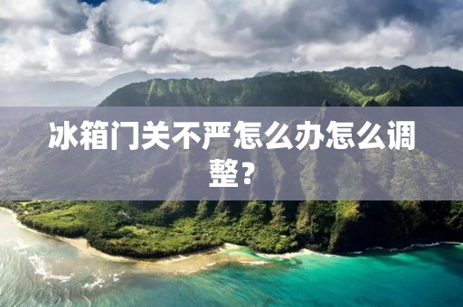 冰箱门关不严怎么办怎么调整？