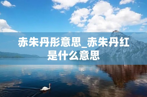 赤朱丹彤意思_赤朱丹红是什么意思