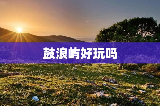 鼓浪屿好玩吗 鼓浪屿好玩吗