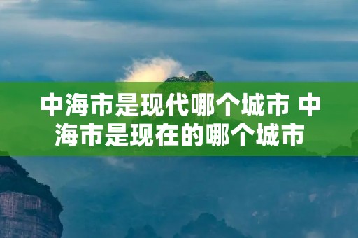 中海市是现代哪个城市 中海市是现在的哪个城市 中海市是现代哪个城市 中海市是现在的哪个城市