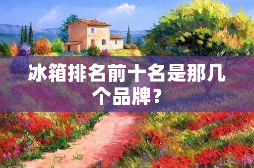 冰箱排名前十名是那几个品牌? 冰箱排名前十名是那几个品牌?