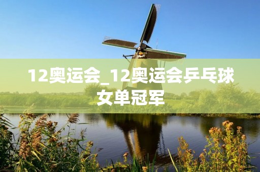 12奥运会_12奥运会乒乓球女单冠军 12奥运会_12奥运会乒乓球女单冠军
