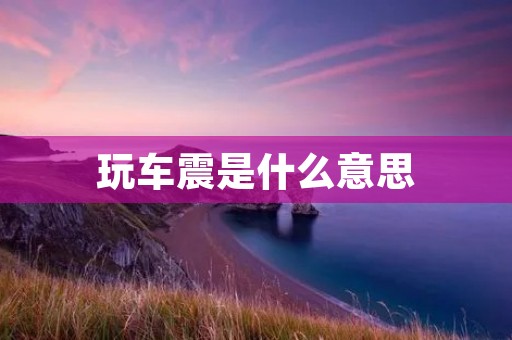 玩车震是什么意思 玩车震是什么意思