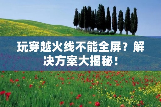 玩穿越火线不能全屏？解决方案大揭秘！