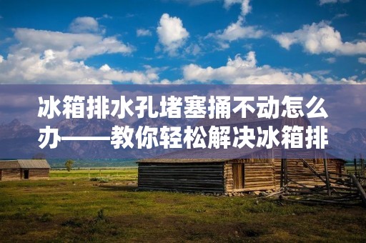 冰箱排水孔堵塞捅不动怎么办——教你轻松解决冰箱排水问题 冰箱排水孔堵塞捅不动怎么办——教你轻松解决冰箱排水问题