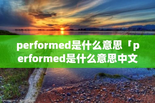 performed是什么意思「performed是什么意思中文翻译成」 performed是什么意思「performed是什么意思中文翻译成」