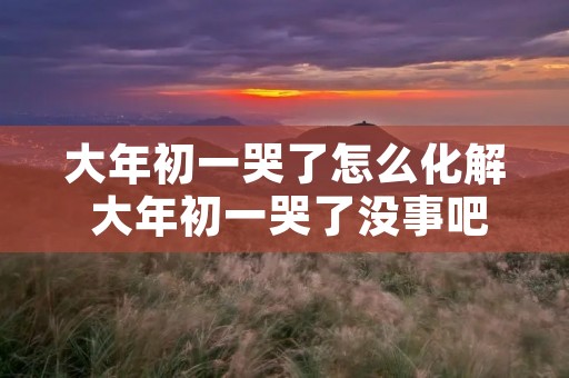 大年初一哭了怎么化解 大年初一哭了没事吧 大年初一哭了怎么化解 大年初一哭了没事吧