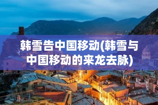 韩雪告中国移动(韩雪与中国移动的来龙去脉) 韩雪告中国移动(韩雪与中国移动的来龙去脉)