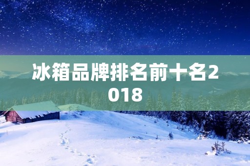 冰箱品牌排名前十名2018：大牌竞逐，冷藏领域的巅峰较量