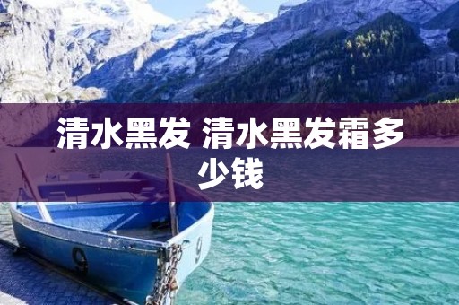清水黑发 清水黑发霜多少钱