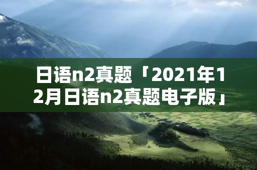 日语n2真题「2021年12月日语n2真题电子版」