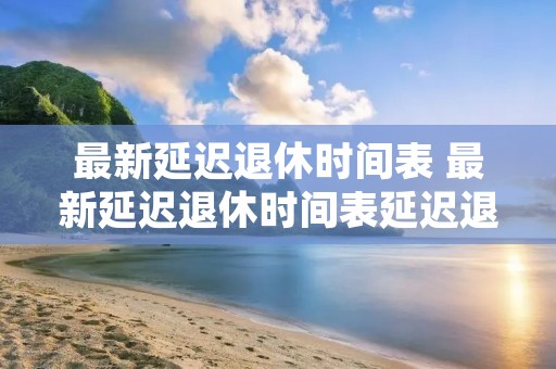最新延迟退休时间表 最新延迟退休时间表延迟退休具体时间无奇生活