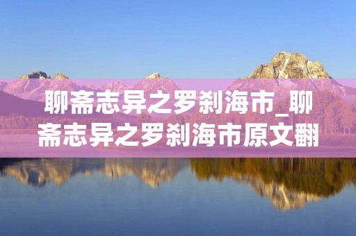 聊斋志异之罗刹海市_聊斋志异之罗刹海市原文翻译 聊斋志异之罗刹海市_聊斋志异之罗刹海市原文翻译