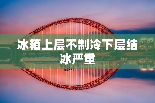 冰箱上层不制冷下层结冰严重:原因与解决方法 冰箱上层不制冷下层结冰严重:原因与解决方法