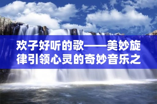 欢子好听的歌——美妙旋律引领心灵的奇妙音乐之旅