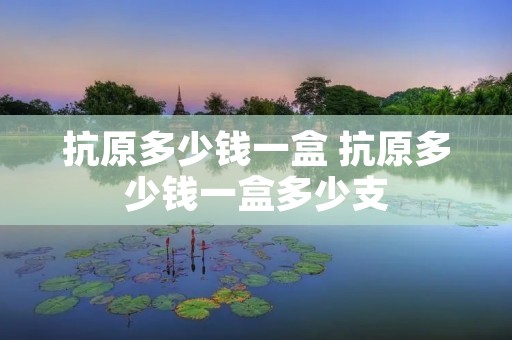 抗原多少钱一盒 抗原多少钱一盒多少支 抗原多少钱一盒 抗原多少钱一盒多少支