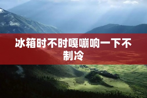 冰箱时不时嘎嘣响一下不制冷:问题原因与解决方法 冰箱时不时嘎嘣响一下不制冷:问题原因与解决方法