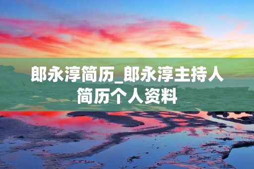 郎永淳简历_郎永淳主持人简历个人资料