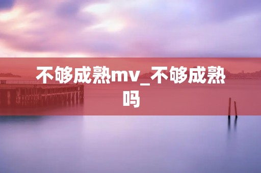 不够成熟mv_不够成熟吗