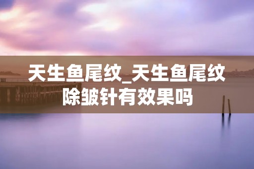 天生鱼尾纹_天生鱼尾纹除皱针有效果吗