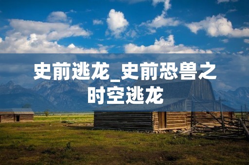 史前逃龙_史前恐兽之时空逃龙 史前逃龙_史前恐兽之时空逃龙