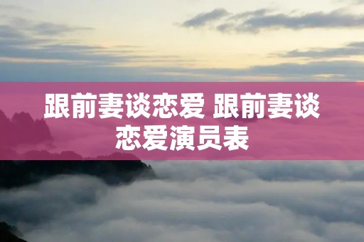 跟前妻谈恋爱 跟前妻谈恋爱演员表 跟前妻谈恋爱 跟前妻谈恋爱演员表