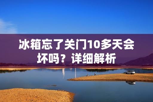 冰箱忘了关门10多天会坏吗?详细解析 冰箱忘了关门10多天会坏吗?详细解析