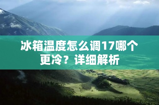冰箱温度怎么调17哪个更冷?详细解析 冰箱温度怎么调17哪个更冷?详细解析