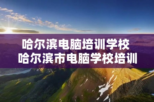 哈尔滨电脑培训学校 哈尔滨市电脑学校培训班 哈尔滨电脑培训学校 哈尔滨市电脑学校培训班