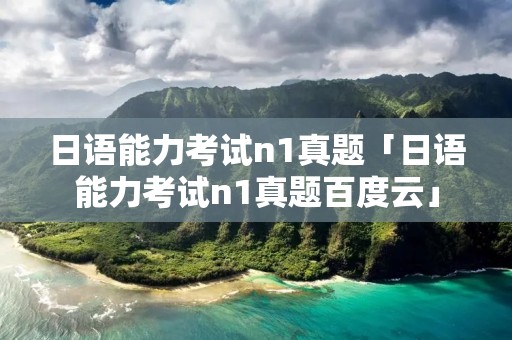 日语能力考试n1真题「日语能力考试n1真题百度云」