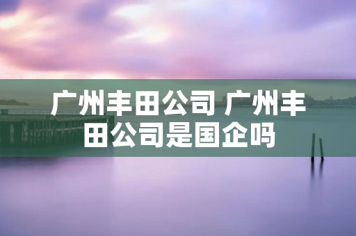 广州丰田公司 广州丰田公司是国企吗