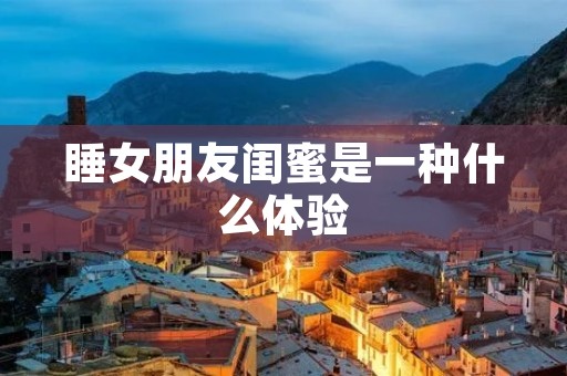 睡女朋友闺蜜是一种什么体验
