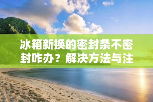 冰箱新换的密封条不密封咋办？解决方法与注意事项详解