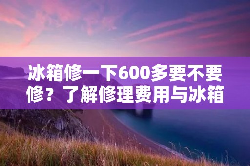 冰箱修一下600多要不要修？了解修理费用与冰箱使用寿命关系的重要性