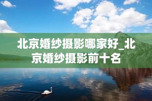北京婚纱摄影哪家好_北京婚纱摄影前十名