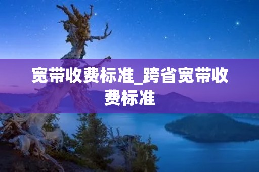 宽带收费标准_跨省宽带收费标准 宽带收费标准_跨省宽带收费标准