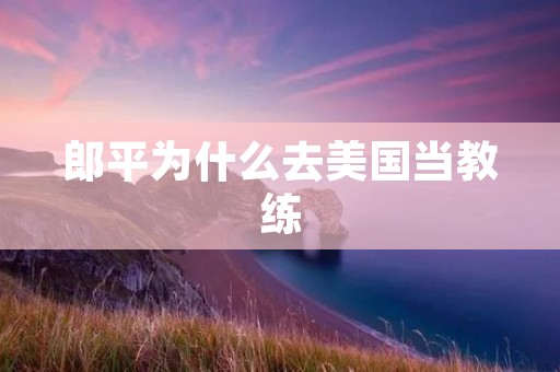 郎平为什么去美国当教练 郎平为什么去美国当教练