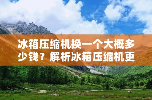 冰箱压缩机换一个大概多少钱？解析冰箱压缩机更换价格及相关因素