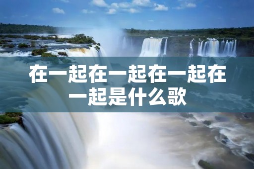 在一起在一起在一起在一起是什么歌 在一起在一起在一起在一起是什么歌