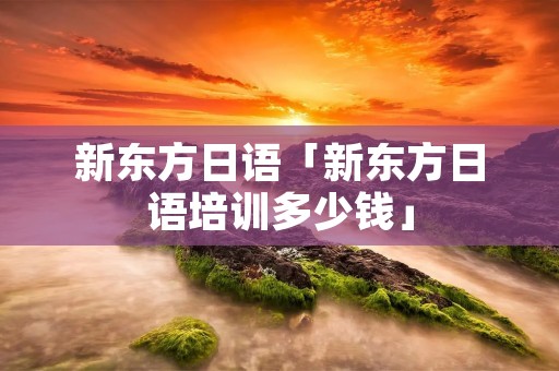 新东方日语「新东方日语培训多少钱」