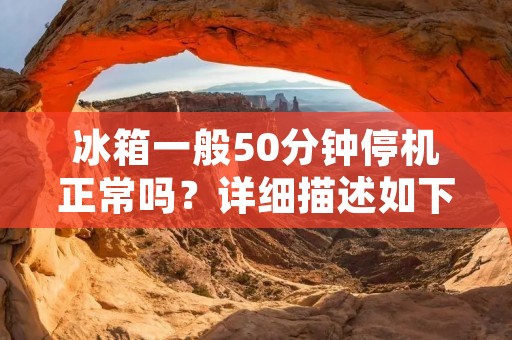 冰箱一般50分钟停机正常吗？详细描述如下：