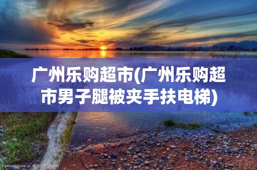 广州乐购超市(广州乐购超市男子腿被夹手扶电梯)