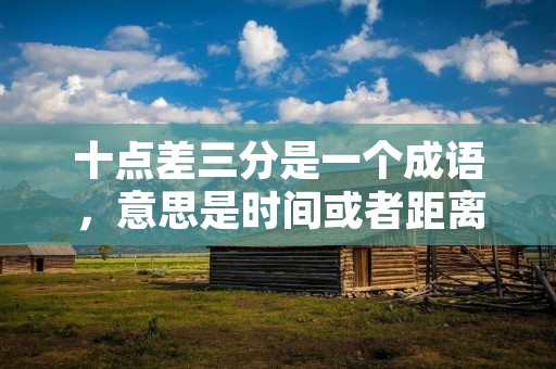十点差三分是一个成语,意思是时间或者距离上只差不到三分之十,形容非常接近、相差甚微的情况。 十点差三分是一个成语,意思是时间或者距离上只差不到三分之十,形容非常接近、相差甚微的情况。