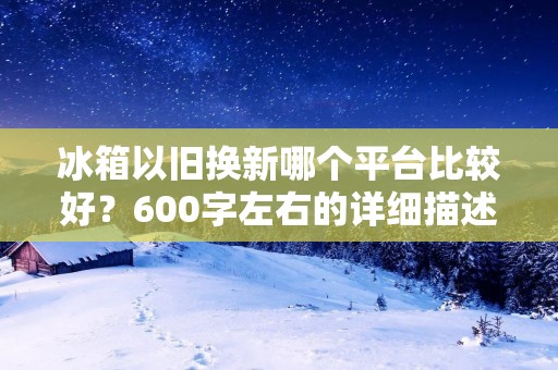 冰箱以旧换新哪个平台比较好？600字左右的详细描述