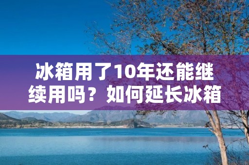冰箱用了10年还能继续用吗？如何延长冰箱使用寿命？
